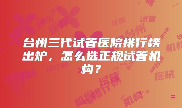 台州三代试管医院排行榜出炉,怎么选正规试管机构?