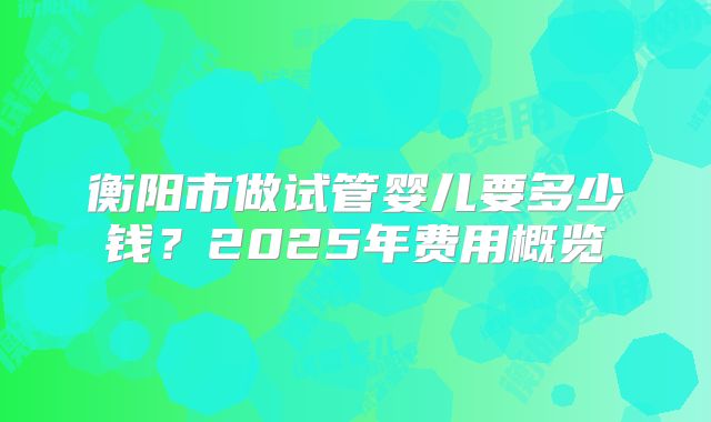 衡阳市做试管婴儿要多少钱？2025年费用概览