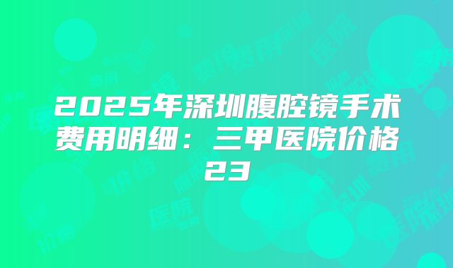 2025年深圳腹腔镜手术费用明细：三甲医院价格23