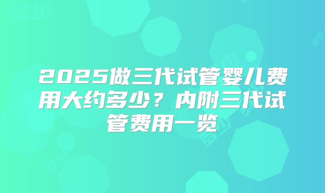 2025做三代试管婴儿费用大约多少？内附三代试管费用一览
