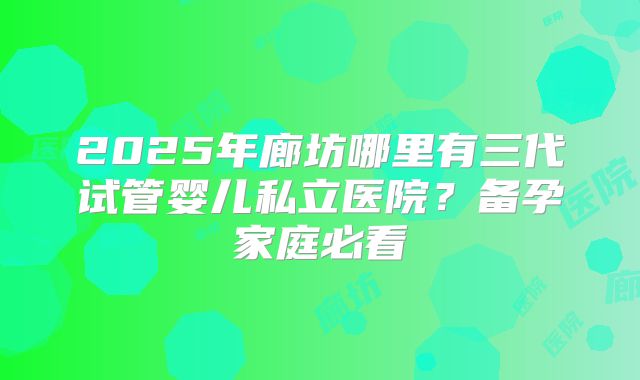2025年廊坊哪里有三代试管婴儿私立医院?备孕家庭必看