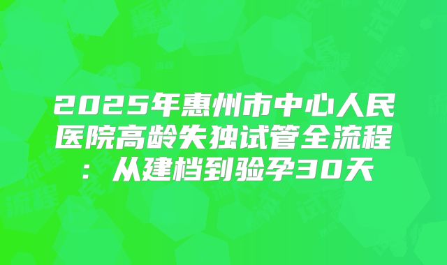 2025年惠州市中心人民医院高龄失独试管全流程：从建档到验孕30天