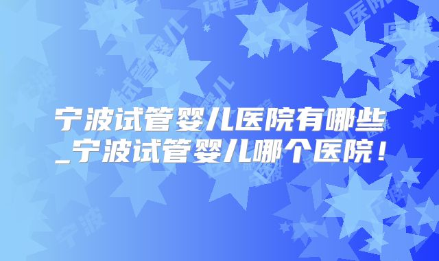 宁波试管婴儿医院有哪些_宁波试管婴儿哪个医院！