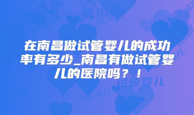 在南昌做试管婴儿的成功率有多少_南昌有做试管婴儿的医院吗?!