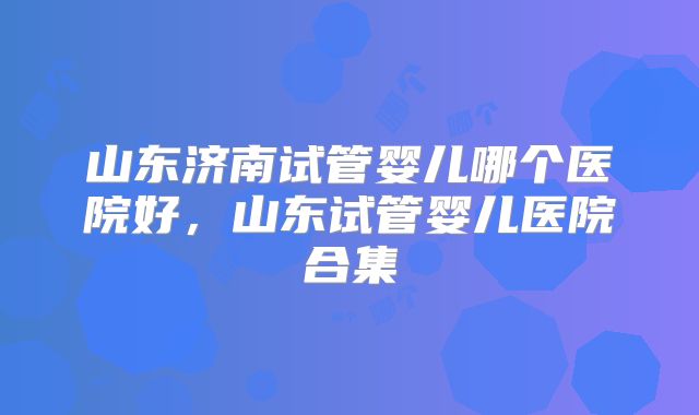 山东济南试管婴儿哪个医院好，山东试管婴儿医院合集