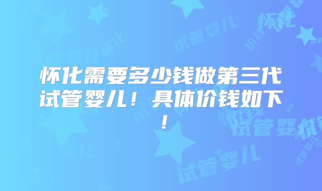 怀化需要多少钱做第三代试管婴儿！具体价钱如下！