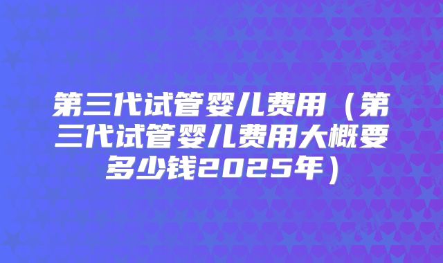 第三代试管婴儿费用（第三代试管婴儿费用大概要多少钱2025年）