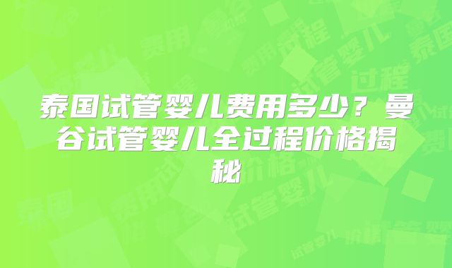 泰国试管婴儿费用多少？曼谷试管婴儿全过程价格揭秘