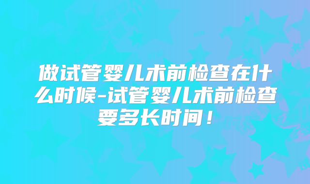 做试管婴儿术前检查在什么时候-试管婴儿术前检查要多长时间！