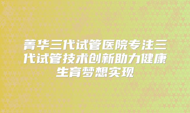 菁华三代试管医院专注三代试管技术创新助力健康生育梦想实现