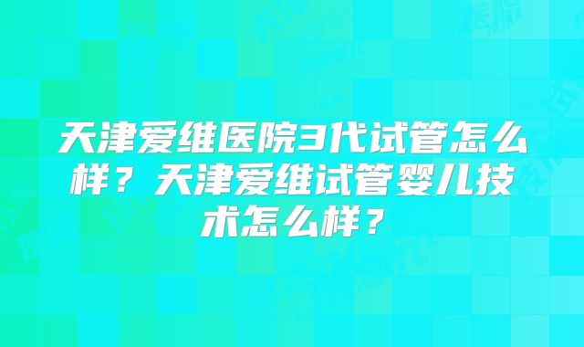 天津爱维医院3代试管怎么样？天津爱维试管婴儿技术怎么样？