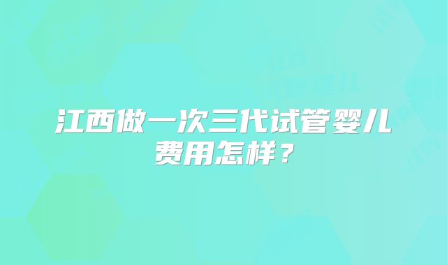 江西做一次三代试管婴儿费用怎样？