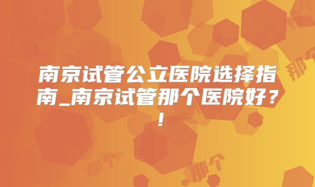 南京试管公立医院选择指南_南京试管那个医院好?!
