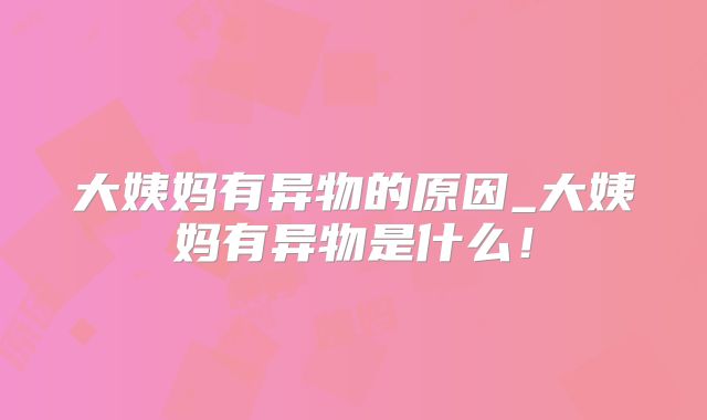 大姨妈有异物的原因_大姨妈有异物是什么!