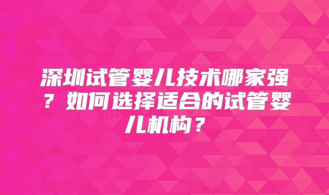 深圳试管婴儿技术哪家强？如何选择适合的试管婴儿机构？
