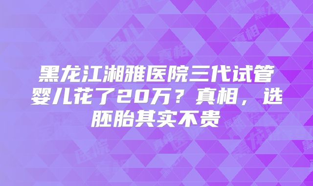 黑龙江湘雅医院三代试管婴儿花了20万？真相，选胚胎其实不贵