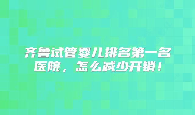 齐鲁试管婴儿排名第一名医院，怎么减少开销！