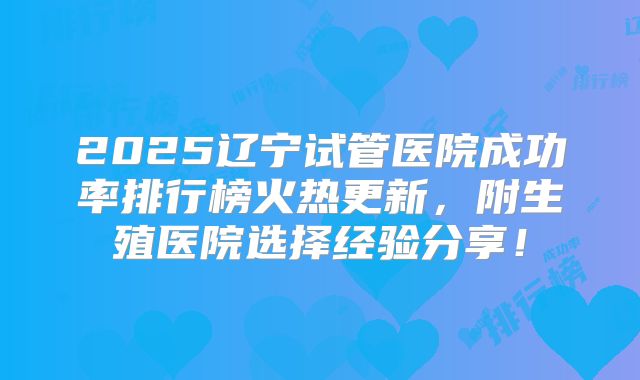 2025辽宁试管医院成功率排行榜火热更新，附生殖医院选择经验分享！