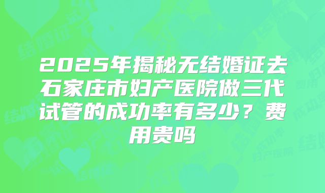 2025年揭秘无结婚证去石家庄市妇产医院做三代试管的成功率有多少?费用贵吗