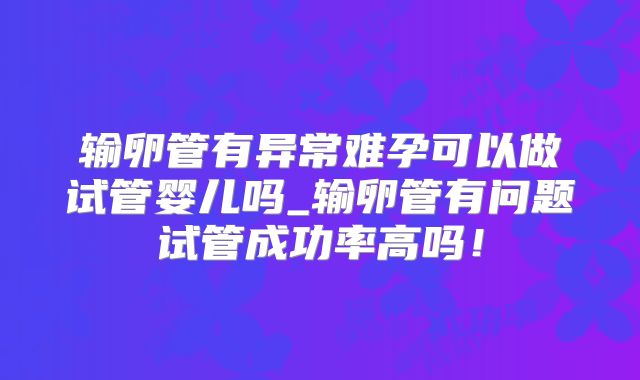 输卵管有异常难孕可以做试管婴儿吗_输卵管有问题试管成功率高吗！