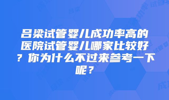 吕梁试管婴儿成功率高的医院试管婴儿哪家比较好？你为什么不过来参考一下呢？