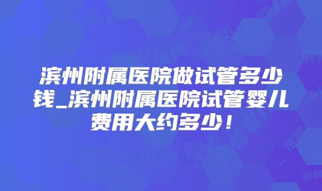 滨州附属医院做试管多少钱_滨州附属医院试管婴儿费用大约多少！
