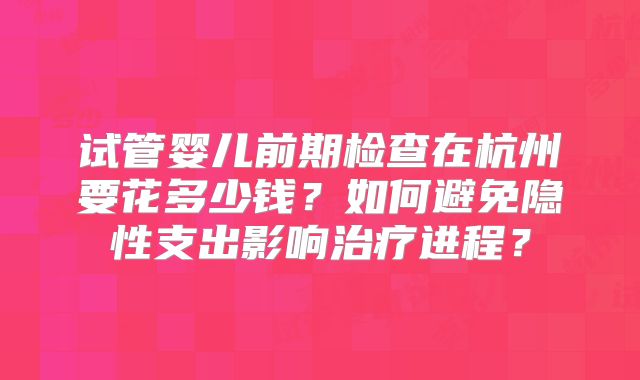 试管婴儿前期检查在杭州要花多少钱？如何避免隐性支出影响治疗进程？