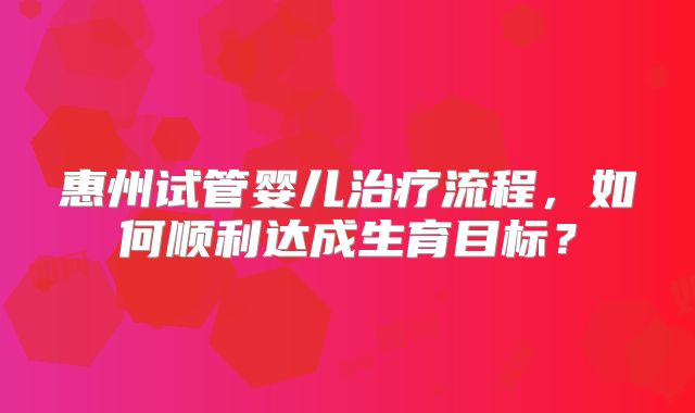 惠州试管婴儿治疗流程,如何顺利达成生育目标?