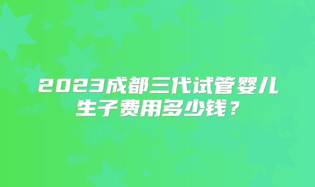 2023成都三代试管婴儿生子费用多少钱？