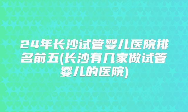 24年长沙试管婴儿医院排名前五(长沙有几家做试管婴儿的医院)