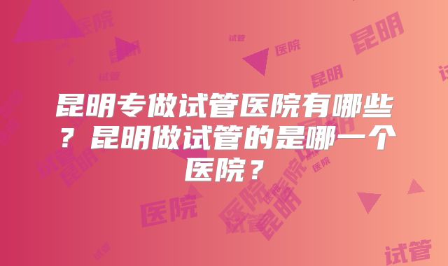 昆明专做试管医院有哪些？昆明做试管的是哪一个医院？
