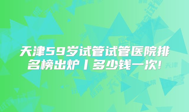 天津59岁试管试管医院排名榜出炉丨多少钱一次!
