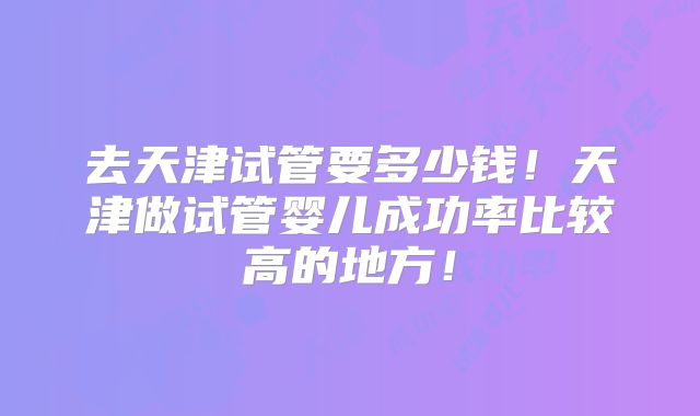 去天津试管要多少钱！天津做试管婴儿成功率比较高的地方！