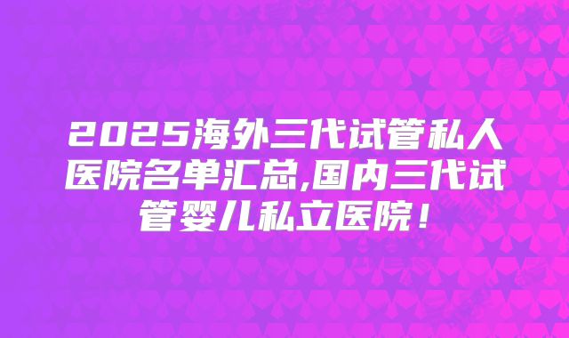 2025海外三代试管私人医院名单汇总,国内三代试管婴儿私立医院！