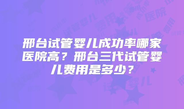 邢台试管婴儿成功率哪家医院高？邢台三代试管婴儿费用是多少？