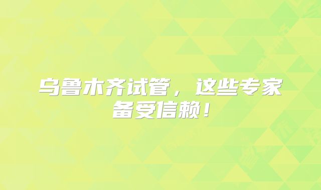 乌鲁木齐试管，这些专家备受信赖！