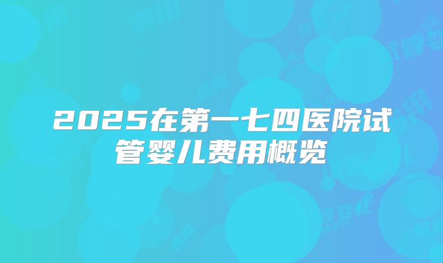 2025在第一七四医院试管婴儿费用概览