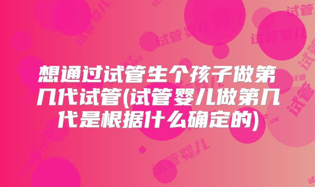 想通过试管生个孩子做第几代试管(试管婴儿做第几代是根据什么确定的)