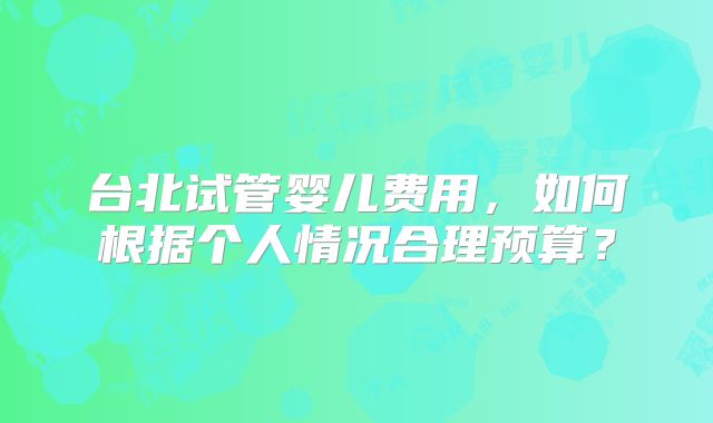 台北试管婴儿费用，如何根据个人情况合理预算？
