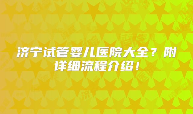 济宁试管婴儿医院大全？附详细流程介绍！