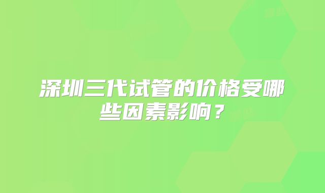 深圳三代试管的价格受哪些因素影响？