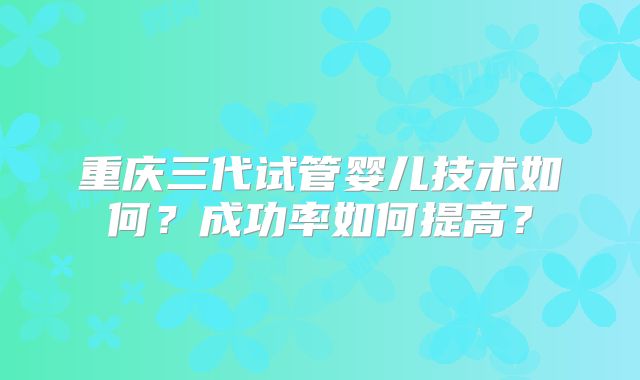 重庆三代试管婴儿技术如何？成功率如何提高？