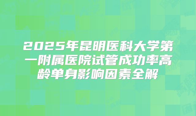 2025年昆明医科大学第一附属医院试管成功率高龄单身影响因素全解