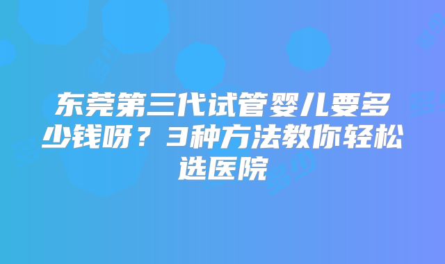 东莞第三代试管婴儿要多少钱呀？3种方法教你轻松选医院