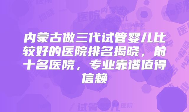 内蒙古做三代试管婴儿比较好的医院排名揭晓，前十名医院，专业靠谱值得信赖