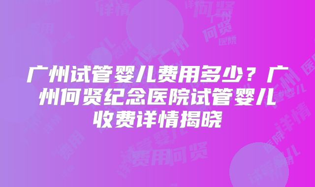 广州试管婴儿费用多少？广州何贤纪念医院试管婴儿收费详情揭晓
