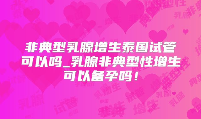非典型乳腺增生泰国试管可以吗_乳腺非典型性增生可以备孕吗！