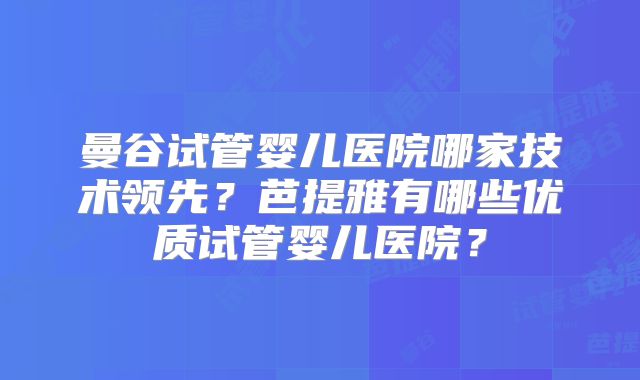 曼谷试管婴儿医院哪家技术领先？芭提雅有哪些优质试管婴儿医院？