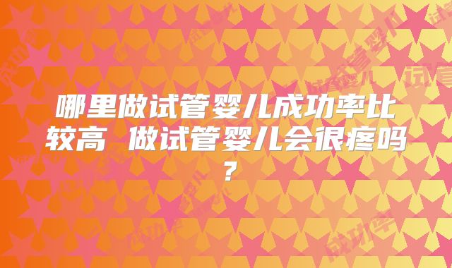 哪里做试管婴儿成功率比较高 做试管婴儿会很疼吗?
