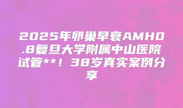 2025年卵巢早衰AMH0.8复旦大学附属中山医院试管**！38岁真实案例分享